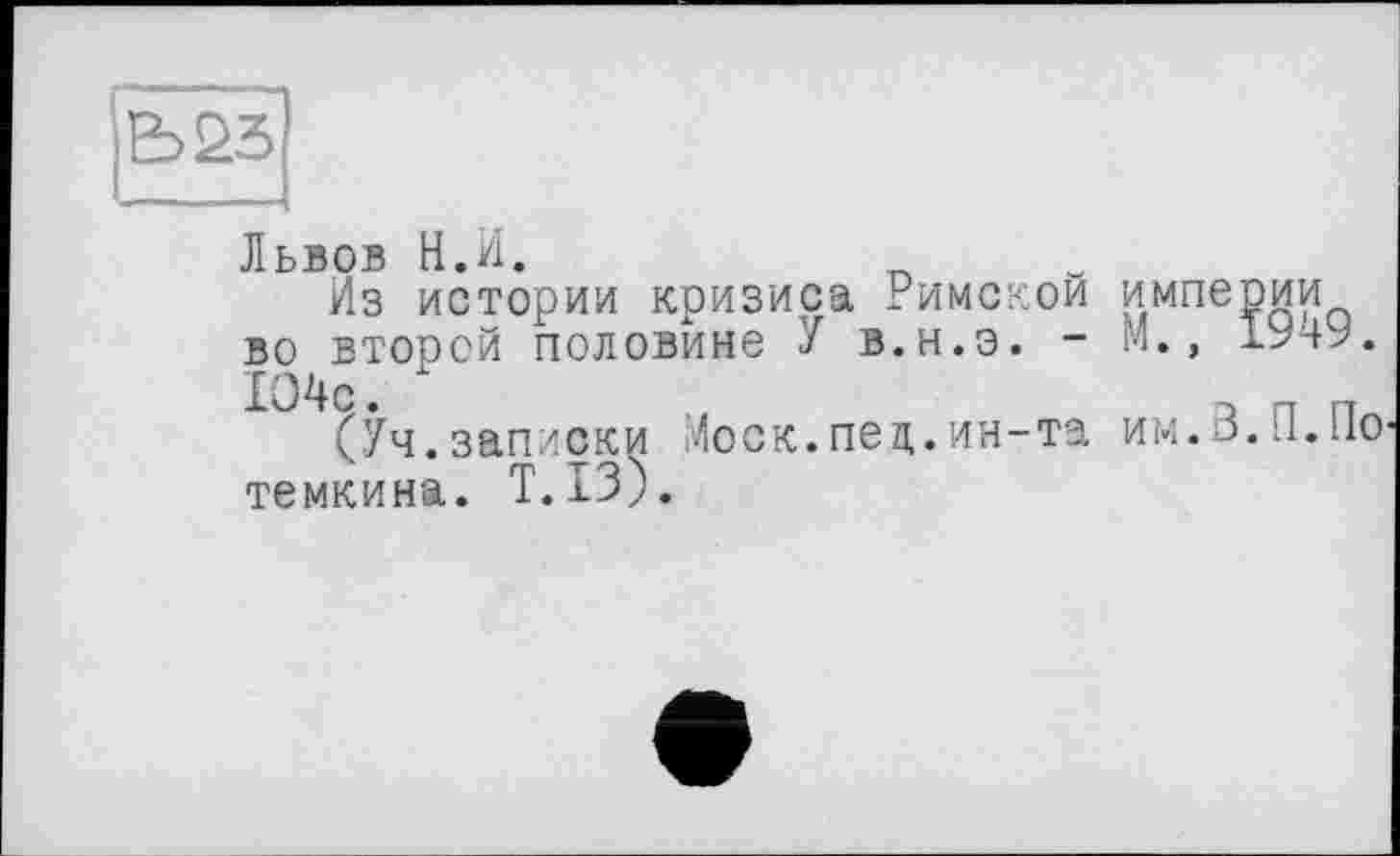 ﻿Ь23
Львов Н.И.
Из истории кризиса Римской во второй половине У в.н.э. -1О4с. х
(Уч.записки Лоск.пед.ин-та темкина. T.I3).
империи
М., 1949.
им.З.П.По